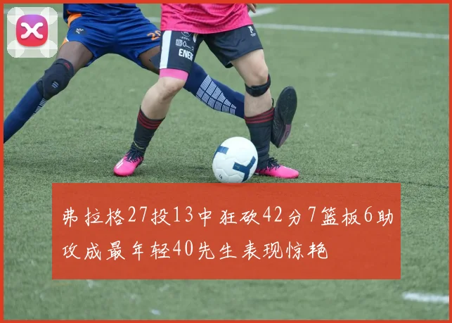 弗拉格27投13中狂砍42分7篮板6助攻成最年轻40先生表现惊艳