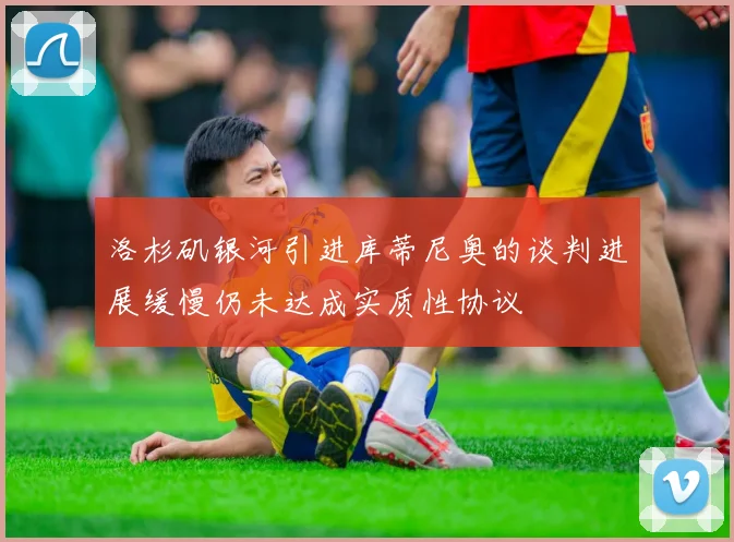 洛杉矶银河引进库蒂尼奥的谈判进展缓慢仍未达成实质性协议