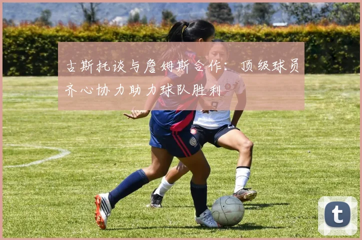 古斯托谈与詹姆斯合作：顶级球员齐心协力助力球队胜利