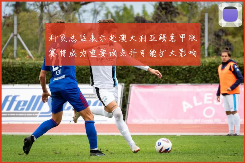 科莫总监表示赴澳大利亚踢意甲联赛将成为重要试点并可能扩大影响力
