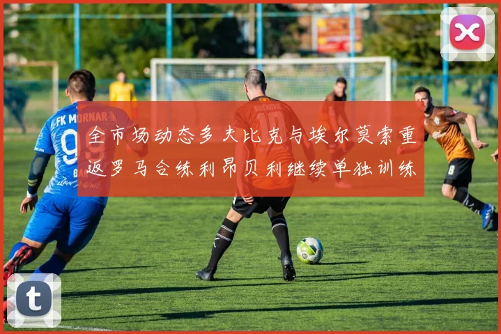 全市场动态多夫比克与埃尔莫索重返罗马合练利昂贝利继续单独训练状态观察