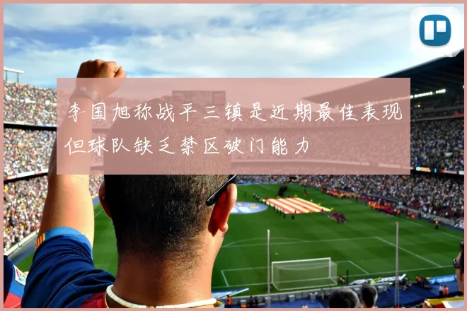 李国旭称战平三镇是近期最佳表现但球队缺乏禁区破门能力