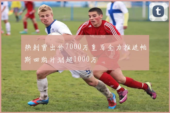 热刺曾出价7000万皇马全力推进帕斯回购计划超1000万