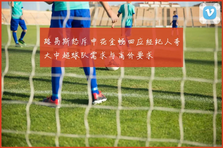 路易斯怒斥申花金畅回应经纪人夸大中超球队需求与高价要求