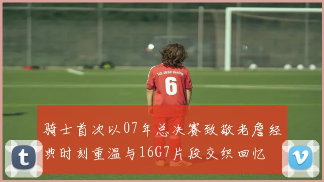 骑士首次以07年总决赛致敬老詹经典时刻重温与16G7片段交织回忆