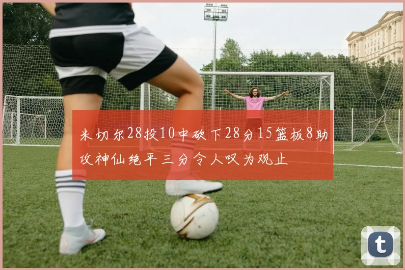 米切尔28投10中砍下28分15篮板8助攻神仙绝平三分令人叹为观止