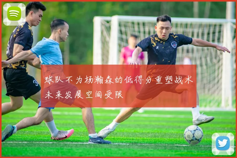 球队不为杨瀚森的低得分重塑战术未来发展空间受限