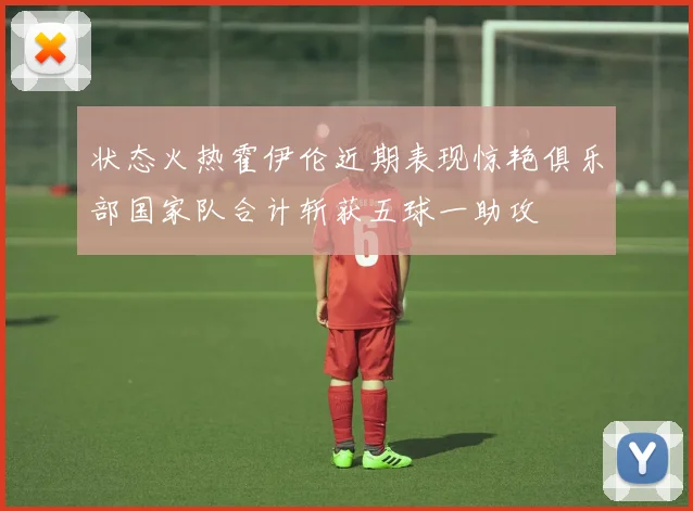 状态火热霍伊伦近期表现惊艳俱乐部国家队合计斩获五球一助攻