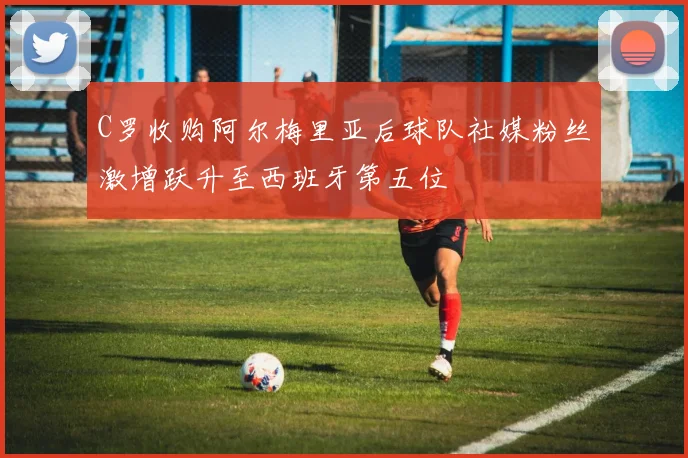 C罗收购阿尔梅里亚后球队社媒粉丝激增跃升至西班牙第五位