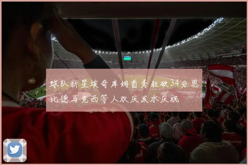 球队新星埃奇库姆首秀狂砍34分恩比德马克西等人欢庆泼水庆祝