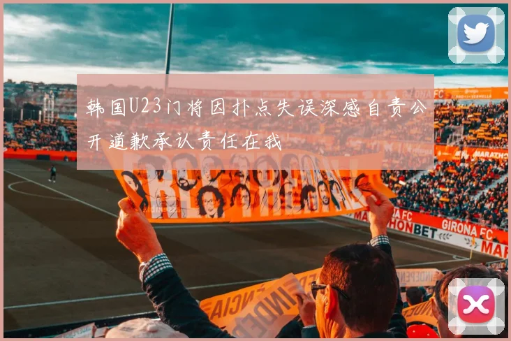 韩国U23门将因扑点失误深感自责公开道歉承认责任在我