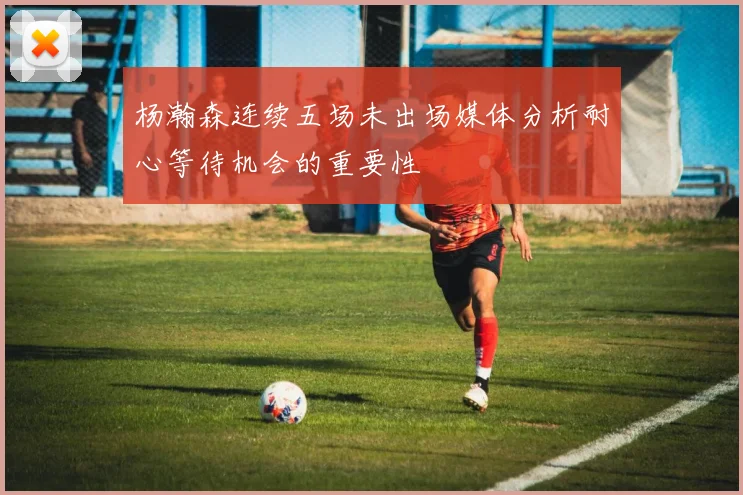 杨瀚森连续五场未出场媒体分析耐心等待机会的重要性