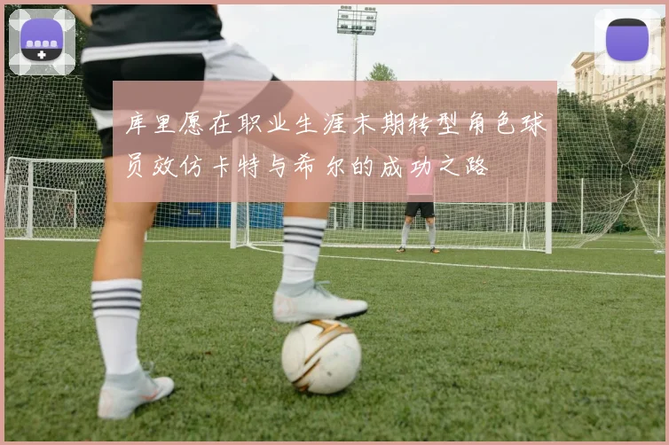 库里愿在职业生涯末期转型角色球员效仿卡特与希尔的成功之路