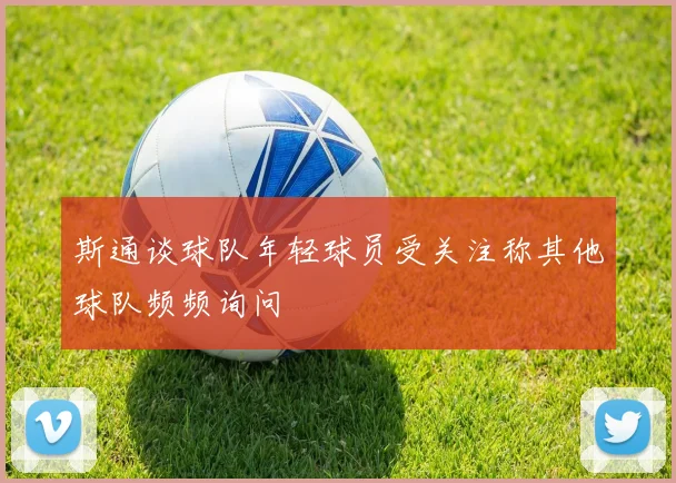 斯通谈球队年轻球员受关注称其他球队频频询问