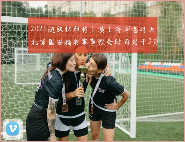 2026超级杯即将上演上海海港对决北京国安精彩赛事预告时间定于3月1日下午15点30分