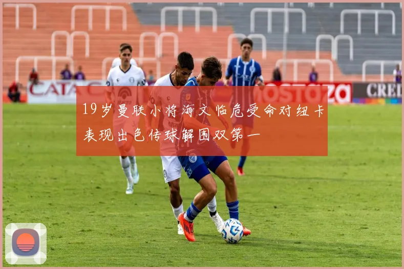 19岁曼联小将海文临危受命对纽卡表现出色传球解围双第一