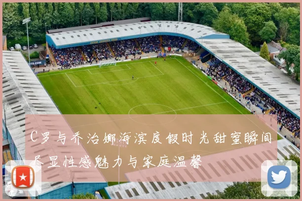 C罗与乔治娜海滨度假时光甜蜜瞬间尽显性感魅力与家庭温馨