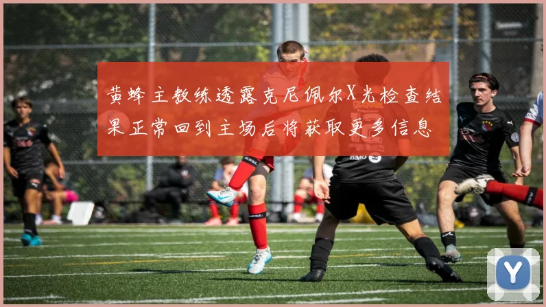 黄蜂主教练透露克尼佩尔X光检查结果正常回到主场后将获取更多信息