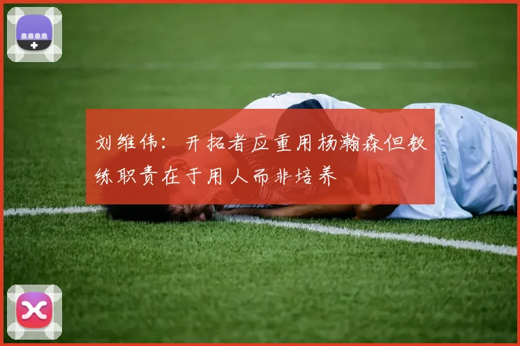 刘维伟：开拓者应重用杨瀚森但教练职责在于用人而非培养