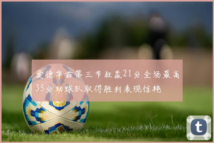爱德华兹第三节狂轰21分全场最高35分助球队取得胜利表现惊艳