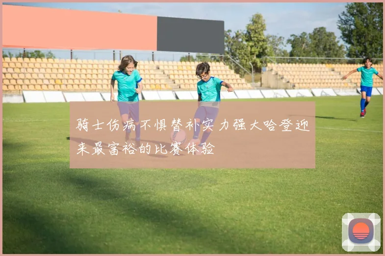 骑士伤病不惧替补实力强大哈登迎来最富裕的比赛体验