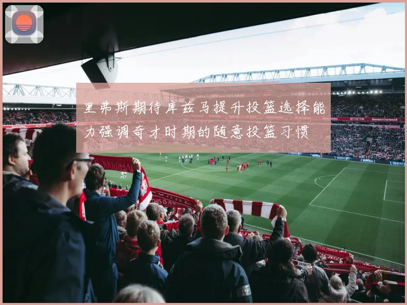 里弗斯期待库兹马提升投篮选择能力强调奇才时期的随意投篮习惯