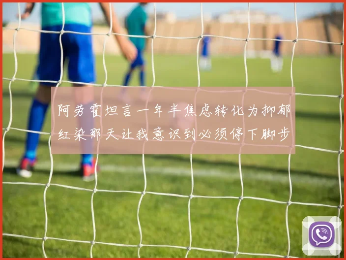阿劳霍坦言一年半焦虑转化为抑郁红染那天让我意识到必须停下脚步