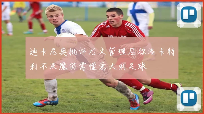 迪卡尼奥批评尤文管理层称洛卡特利不及魔笛需懂意大利足球