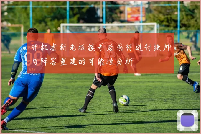 开拓者新老板接手后或将进行换帅与阵容重建的可能性分析