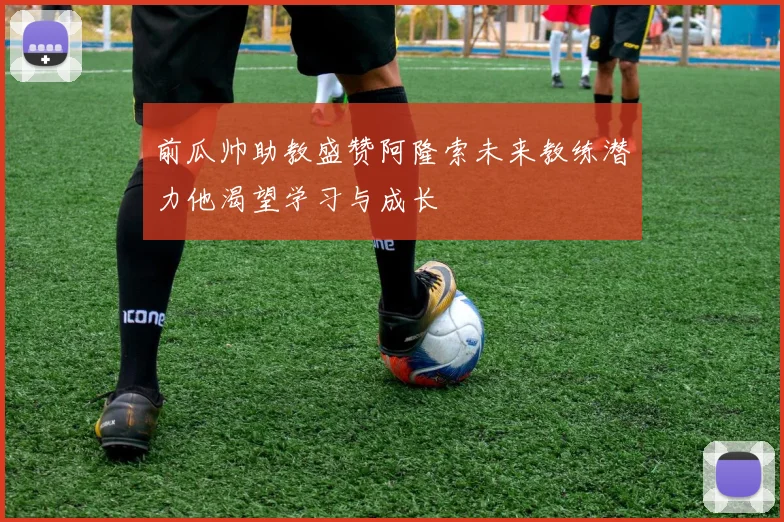 前瓜帅助教盛赞阿隆索未来教练潜力他渴望学习与成长