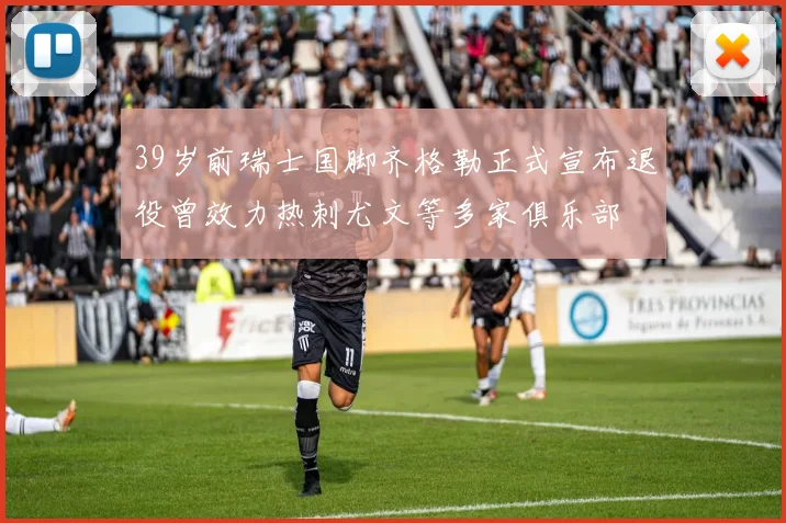 39岁前瑞士国脚齐格勒正式宣布退役曾效力热刺尤文等多家俱乐部