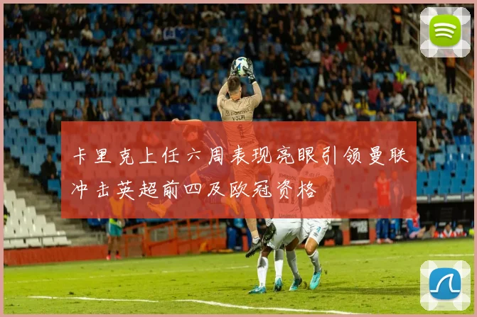 卡里克上任六周表现亮眼引领曼联冲击英超前四及欧冠资格