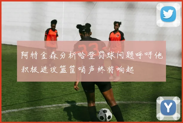 阿特金森分析哈登罚球问题呼吁他积极进攻篮筐哨声终将响起
