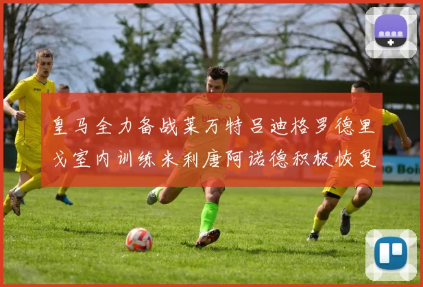 皇马全力备战莱万特吕迪格罗德里戈室内训练米利唐阿诺德积极恢复状态