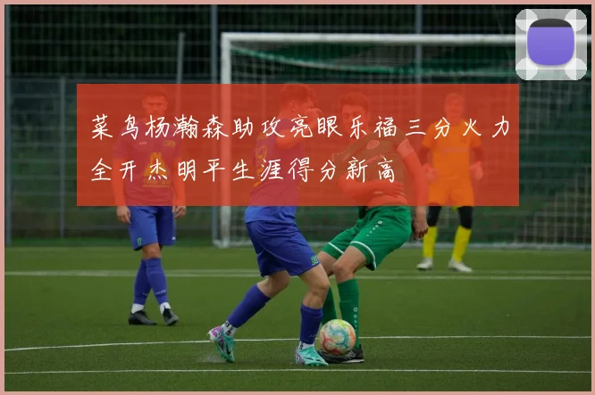 菜鸟杨瀚森助攻亮眼乐福三分火力全开杰明平生涯得分新高
