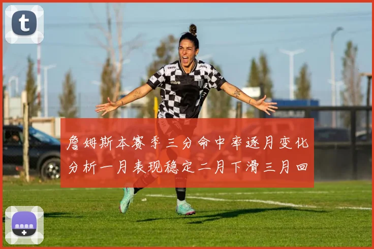 詹姆斯本赛季三分命中率逐月变化分析一月表现稳定二月下滑三月回暖