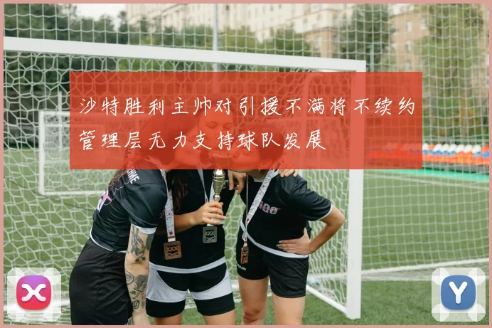 沙特胜利主帅对引援不满将不续约管理层无力支持球队发展