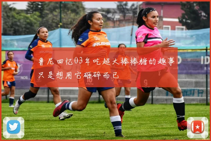 鲁尼回忆03年吃超大棒棒糖的趣事只是想用它砸碎而已